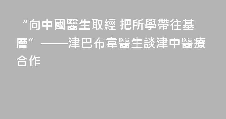 “向中國醫生取經 把所學帶往基層”——津巴布韋醫生談津中醫療合作
