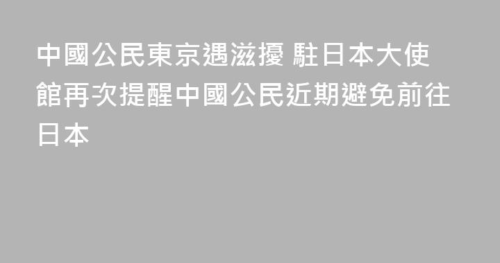 中國公民東京遇滋擾 駐日本大使館再次提醒中國公民近期避免前往日本