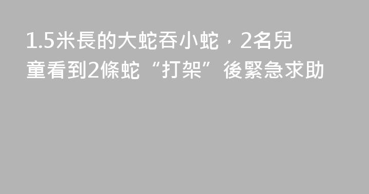 1.5米長的大蛇吞小蛇，2名兒童看到2條蛇“打架”後緊急求助