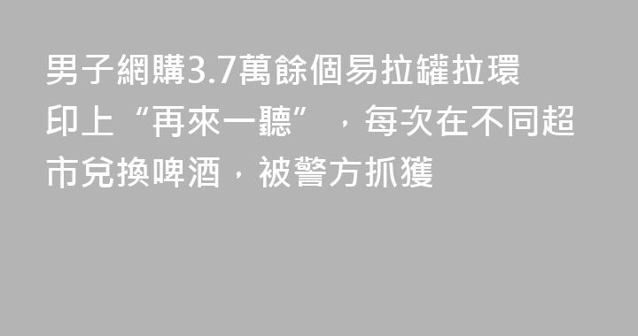 男子網購3.7萬餘個易拉罐拉環印上“再來一聽”，每次在不同超市兌換啤酒，被警方抓獲
