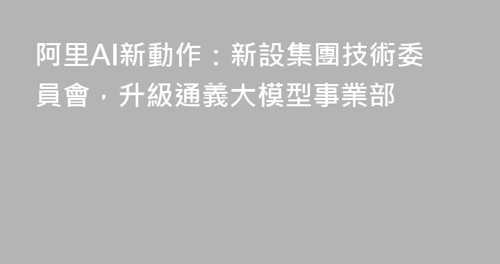 阿里AI新動作：新設集團技術委員會，升級通義大模型事業部