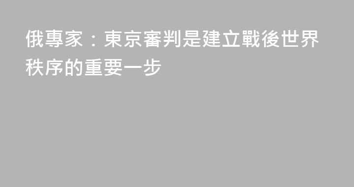 俄專家：東京審判是建立戰後世界秩序的重要一步