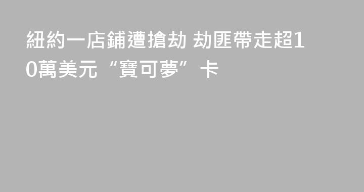 紐約一店鋪遭搶劫 劫匪帶走超10萬美元“寶可夢”卡