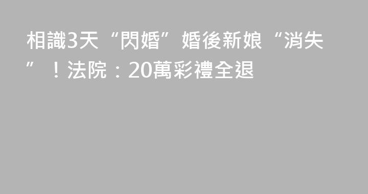 相識3天“閃婚”婚後新娘“消失”！法院：20萬彩禮全退