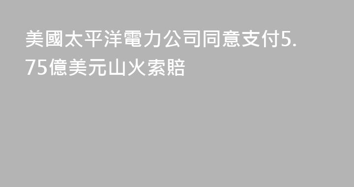 美國太平洋電力公司同意支付5.75億美元山火索賠
