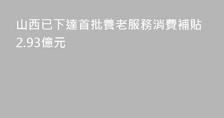 山西已下達首批養老服務消費補貼2.93億元