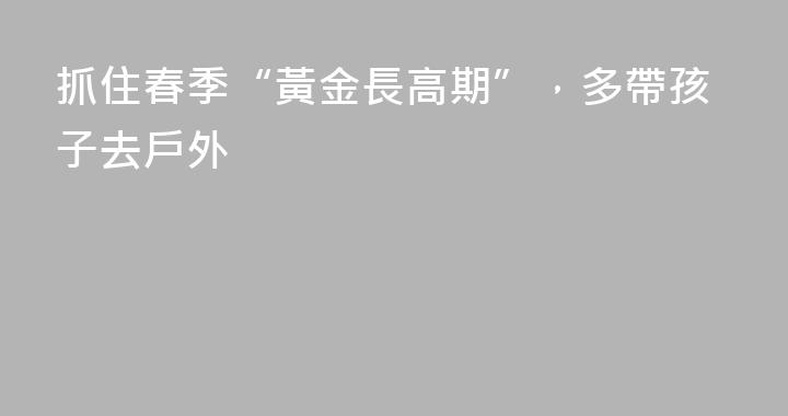 抓住春季“黃金長高期”，多帶孩子去戶外