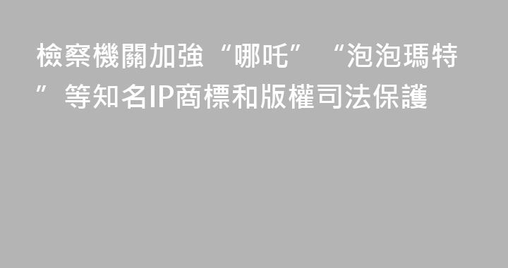 檢察機關加強“哪吒”“泡泡瑪特”等知名IP商標和版權司法保護