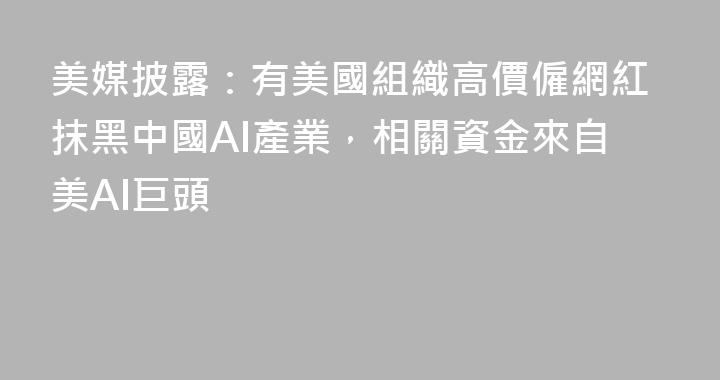 美媒披露：有美國組織高價僱網紅抹黑中國AI產業，相關資金來自美AI巨頭