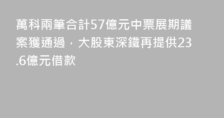 萬科兩筆合計57億元中票展期議案獲通過，大股東深鐵再提供23.6億元借款