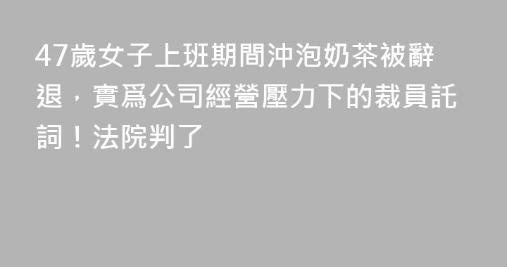 47歲女子上班期間沖泡奶茶被辭退，實爲公司經營壓力下的裁員託詞！法院判了
