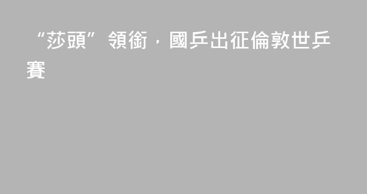 “莎頭”領銜，國乒出征倫敦世乒賽