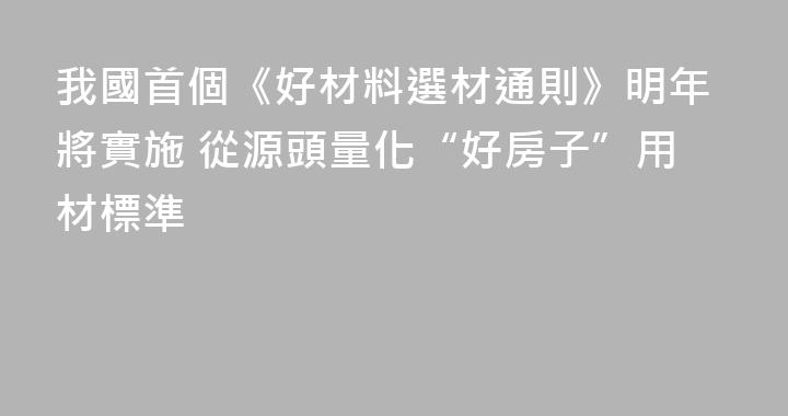 我國首個《好材料選材通則》明年將實施 從源頭量化“好房子”用材標準