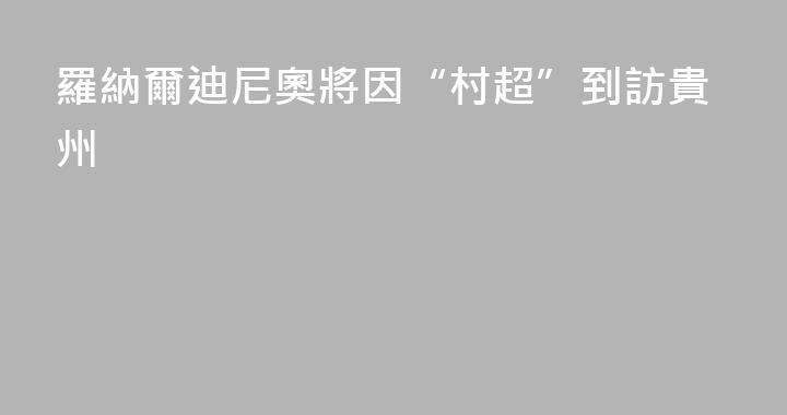 羅納爾迪尼奧將因“村超”到訪貴州