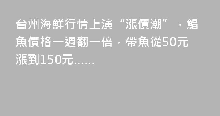 台州海鮮行情上演“漲價潮”，鯧魚價格一週翻一倍，帶魚從50元漲到150元……