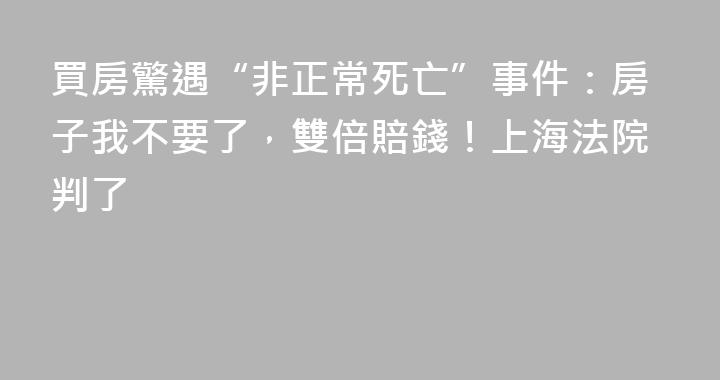 買房驚遇“非正常死亡”事件：房子我不要了，雙倍賠錢！上海法院判了