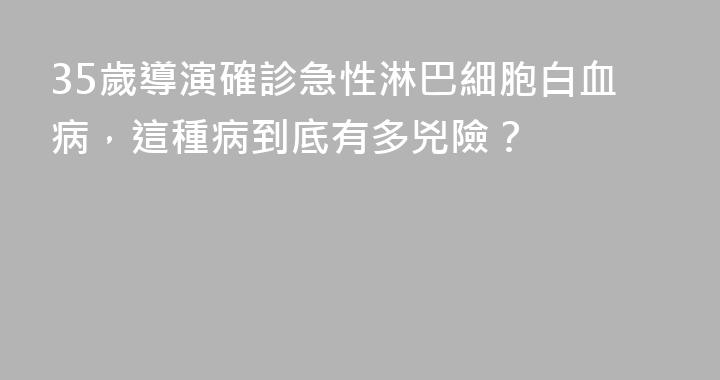 35歲導演確診急性淋巴細胞白血病，這種病到底有多兇險？