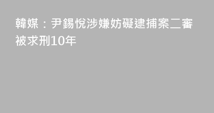 韓媒：尹錫悅涉嫌妨礙逮捕案二審被求刑10年