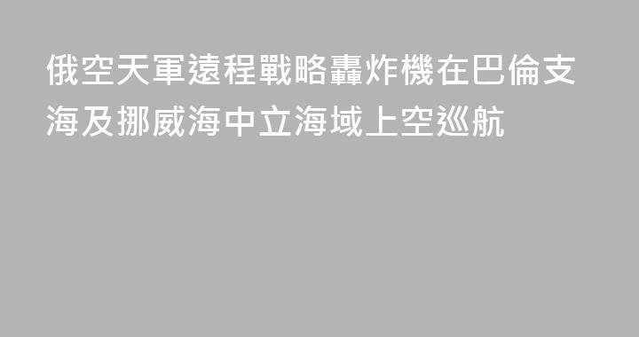 俄空天軍遠程戰略轟炸機在巴倫支海及挪威海中立海域上空巡航