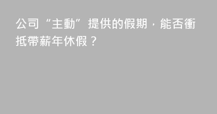 公司“主動”提供的假期，能否衝抵帶薪年休假？