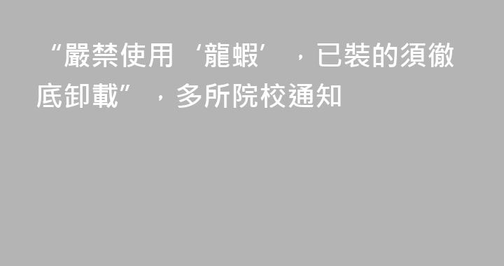 “嚴禁使用‘龍蝦’，已裝的須徹底卸載”，多所院校通知