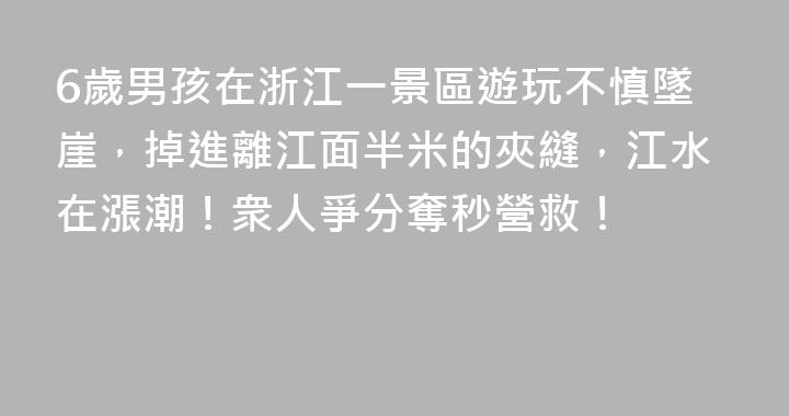 6歲男孩在浙江一景區遊玩不慎墜崖，掉進離江面半米的夾縫，江水在漲潮！衆人爭分奪秒營救！