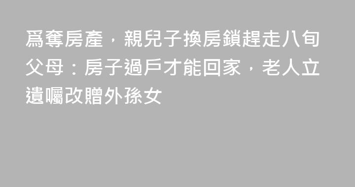 爲奪房產，親兒子換房鎖趕走八旬父母：房子過戶才能回家，老人立遺囑改贈外孫女