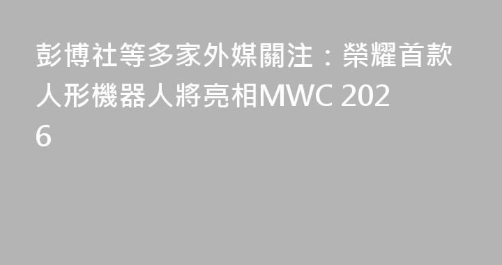 彭博社等多家外媒關注：榮耀首款人形機器人將亮相MWC 2026
