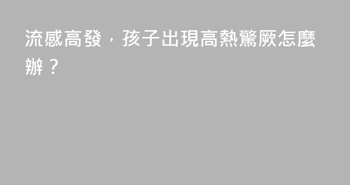 流感高發，孩子出現高熱驚厥怎麼辦？
