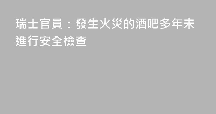 瑞士官員：發生火災的酒吧多年未進行安全檢查