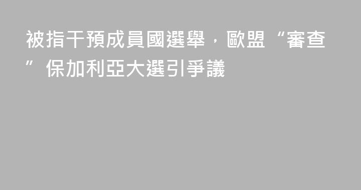 被指干預成員國選舉，歐盟“審查”保加利亞大選引爭議