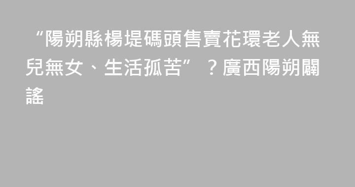 “陽朔縣楊堤碼頭售賣花環老人無兒無女、生活孤苦”？廣西陽朔闢謠