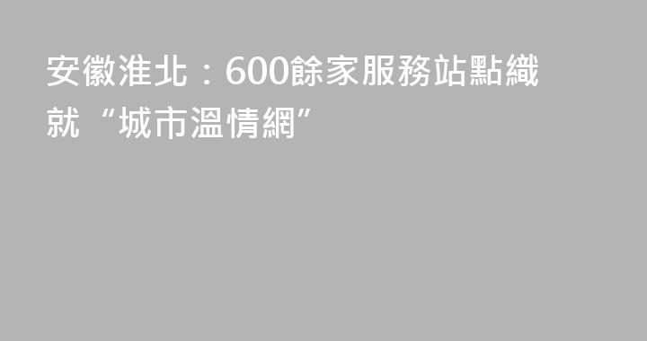 安徽淮北：600餘家服務站點織就“城市溫情網”