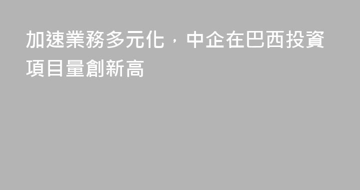 加速業務多元化，中企在巴西投資項目量創新高