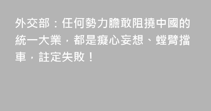 外交部：任何勢力膽敢阻撓中國的統一大業，都是癡心妄想、螳臂擋車，註定失敗！