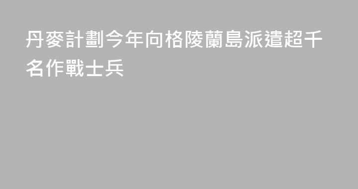 丹麥計劃今年向格陵蘭島派遣超千名作戰士兵