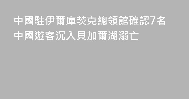 中國駐伊爾庫茨克總領館確認7名中國遊客沉入貝加爾湖溺亡