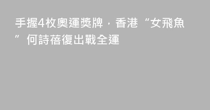 手握4枚奧運獎牌，香港“女飛魚”何詩蓓復出戰全運