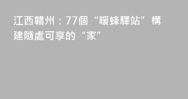 江西贛州：77個“暖蜂驛站”構建隨處可享的“家”