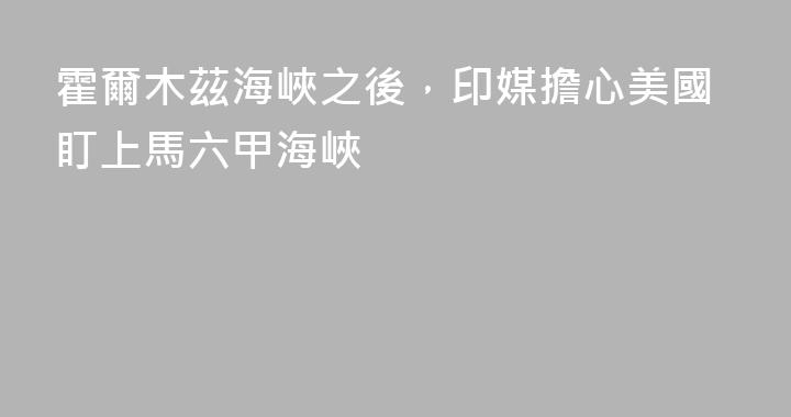 霍爾木茲海峽之後，印媒擔心美國盯上馬六甲海峽
