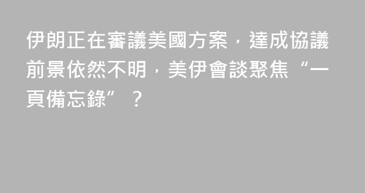 伊朗正在審議美國方案，達成協議前景依然不明，美伊會談聚焦“一頁備忘錄”？