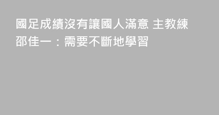 國足成績沒有讓國人滿意 主教練邵佳一：需要不斷地學習