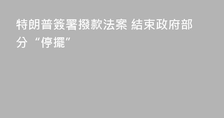 特朗普簽署撥款法案 結束政府部分“停擺”