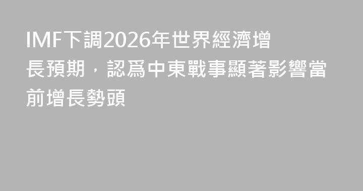 IMF下調2026年世界經濟增長預期，認爲中東戰事顯著影響當前增長勢頭