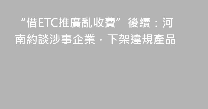 “借ETC推廣亂收費”後續：河南約談涉事企業，下架違規產品