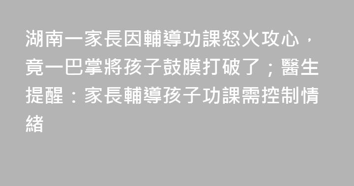 湖南一家長因輔導功課怒火攻心，竟一巴掌將孩子鼓膜打破了；醫生提醒：家長輔導孩子功課需控制情緒