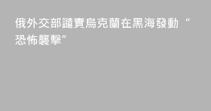 俄外交部譴責烏克蘭在黑海發動“恐怖襲擊”