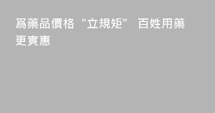 爲藥品價格“立規矩” 百姓用藥更實惠
