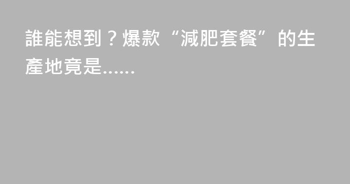 誰能想到？爆款“減肥套餐”的生產地竟是……