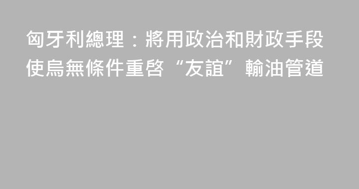 匈牙利總理：將用政治和財政手段使烏無條件重啓“友誼”輸油管道
